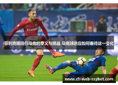 菲利克斯回归马竞的意义与挑战 马竞球迷应如何看待这一变化 菲利克斯回归马竞的意义与挑战 马竞球迷应如何看待这一变化