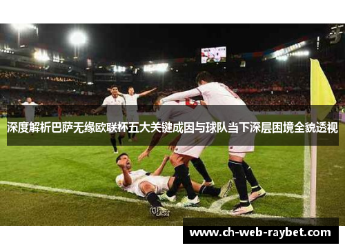 深度解析巴萨无缘欧联杯五大关键成因与球队当下深层困境全貌透视 深度解析巴萨无缘欧联杯五大关键成因与球队当下深层困境全貌透视