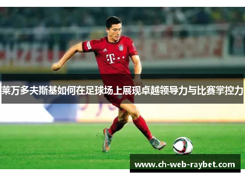 莱万多夫斯基如何在足球场上展现卓越领导力与比赛掌控力