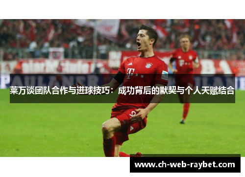 莱万谈团队合作与进球技巧：成功背后的默契与个人天赋结合